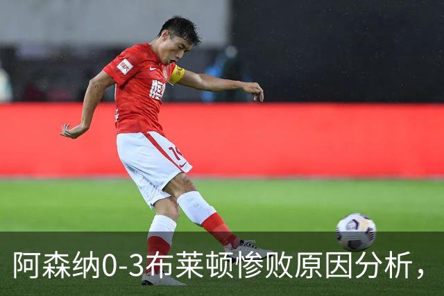 阿森纳0‑3布莱顿惨败原因分析，连胜掺水分，主帅应变无力